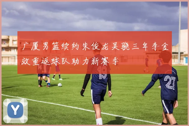 广厦男篮续约朱俊龙吴骁三年李金效重返球队助力新赛季