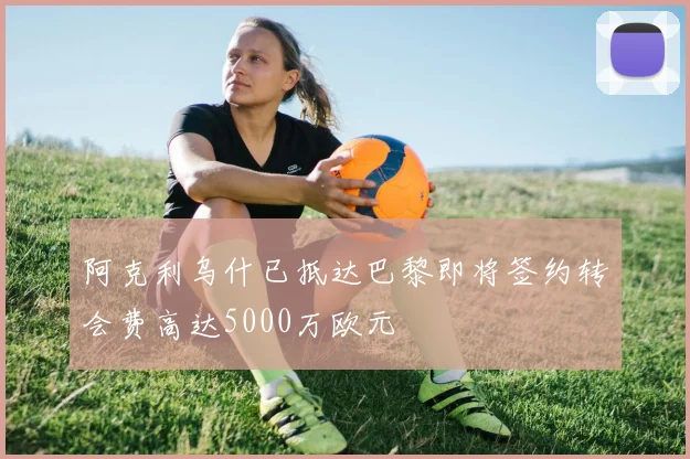 阿克利乌什已抵达巴黎即将签约转会费高达5000万欧元