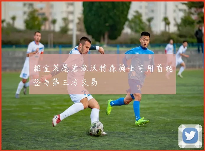 掘金若愿意放沃特森骑士可用首轮签与第三方交易