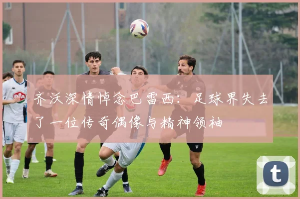 齐沃深情悼念巴雷西：足球界失去了一位传奇偶像与精神领袖