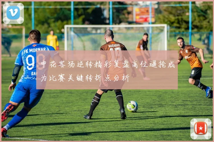 申花客场逆转精彩复盘高位逼抢成为比赛关键转折点分析