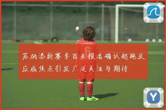 苏炳添新赛季百米报名确认起跑反应成焦点引发广泛关注与期待
