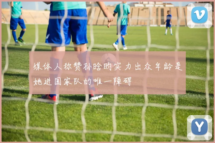 媒体人称赞孙晗昀实力出众年龄是她进国家队的唯一障碍